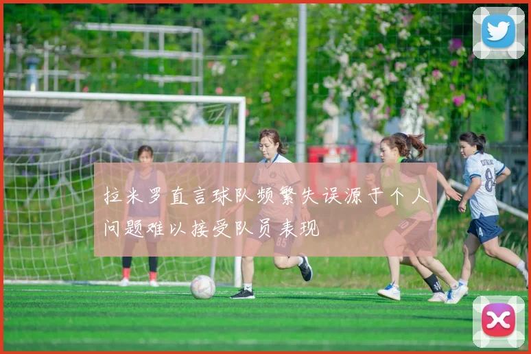 拉米罗直言球队频繁失误源于个人问题难以接受队员表现