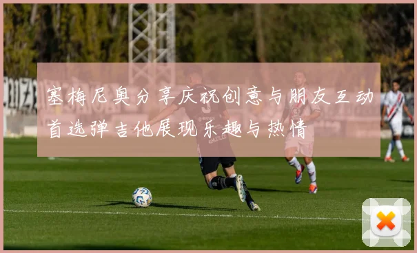 塞梅尼奥分享庆祝创意与朋友互动首选弹吉他展现乐趣与热情