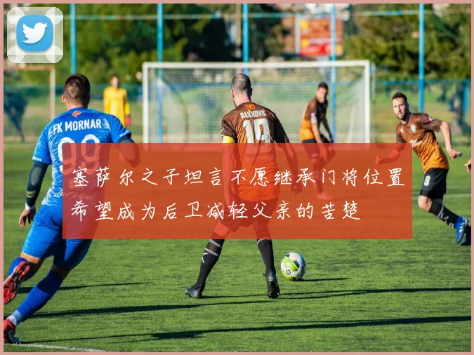 塞萨尔之子坦言不愿继承门将位置希望成为后卫减轻父亲的苦楚