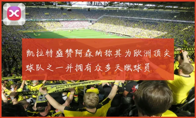 凯拉特盛赞阿森纳称其为欧洲顶尖球队之一并拥有众多天赋球员