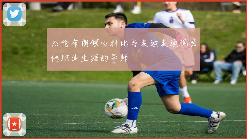 杰伦布朗倾心科比与麦迪麦迪现为他职业生涯的导师