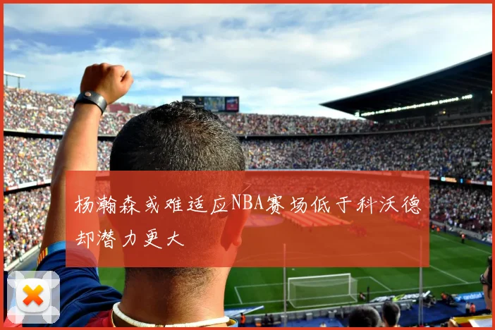 杨瀚森或难适应NBA赛场低于科沃德却潜力更大
