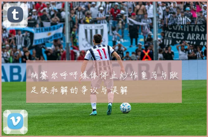 纳赛尔呼吁媒体停止炒作皇马与欧足联和解的争议与误解