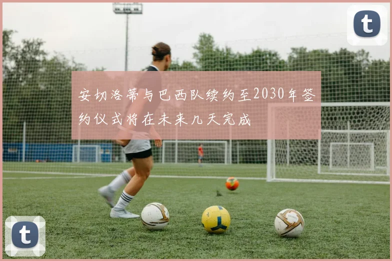 安切洛蒂与巴西队续约至2030年签约仪式将在未来几天完成