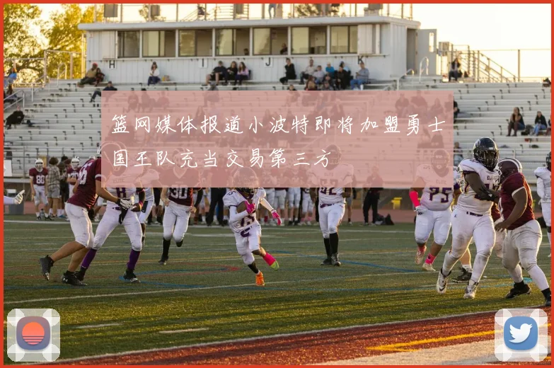 篮网媒体报道小波特即将加盟勇士国王队充当交易第三方