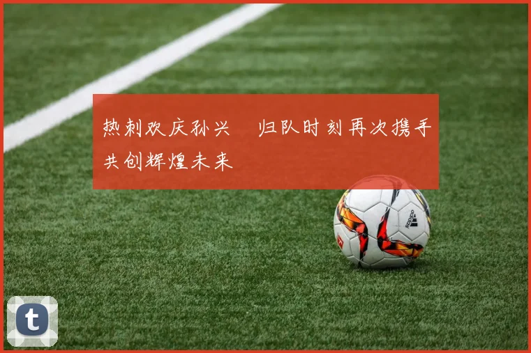 热刺欢庆孙兴慜归队时刻再次携手共创辉煌未来