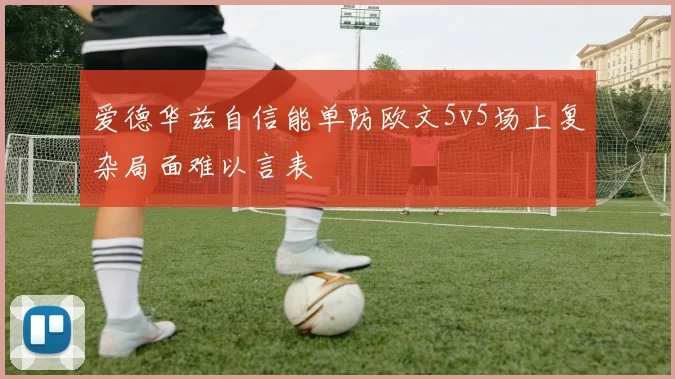 爱德华兹自信能单防欧文5v5场上复杂局面难以言表