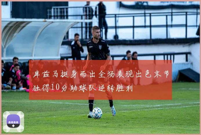 库兹马挺身而出全场表现出色末节独得10分助球队逆转胜利