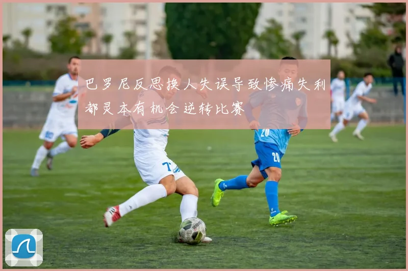 巴罗尼反思换人失误导致惨痛失利都灵本有机会逆转比赛