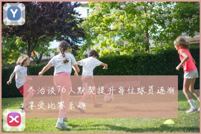 乔治谈76人默契提升每位球员逐渐享受比赛乐趣