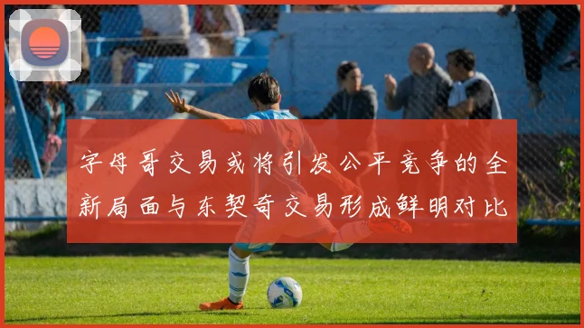 字母哥交易或将引发公平竞争的全新局面与东契奇交易形成鲜明对比