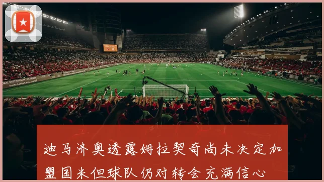迪马济奥透露姆拉契奇尚未决定加盟国米但球队仍对转会充满信心