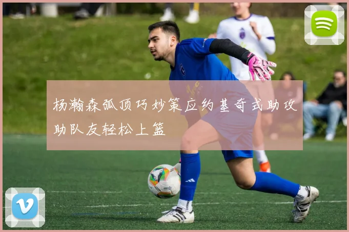 杨瀚森弧顶巧妙策应约基奇式助攻助队友轻松上篮