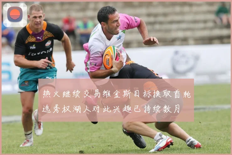 热火继续交易维金斯目标换取首轮选秀权湖人对此兴趣已持续数月