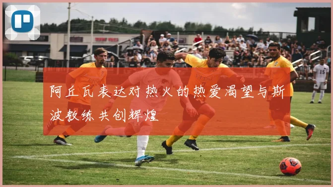 阿丘瓦表达对热火的热爱渴望与斯波教练共创辉煌