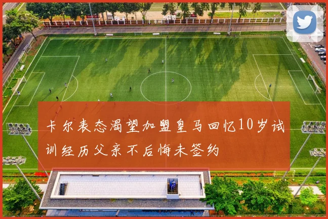卡尔表态渴望加盟皇马回忆10岁试训经历父亲不后悔未签约