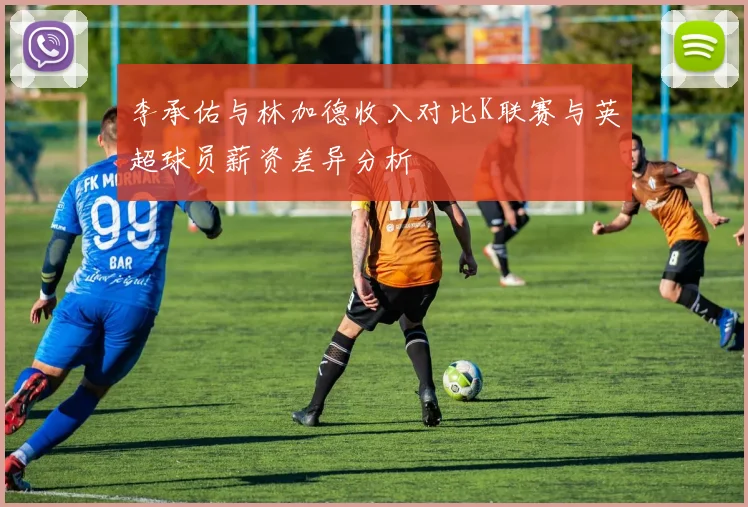 李承佑与林加德收入对比K联赛与英超球员薪资差异分析