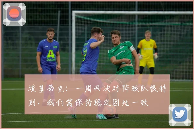 埃基蒂克：一周两次对阵狼队很特别，我们需保持稳定团结一致