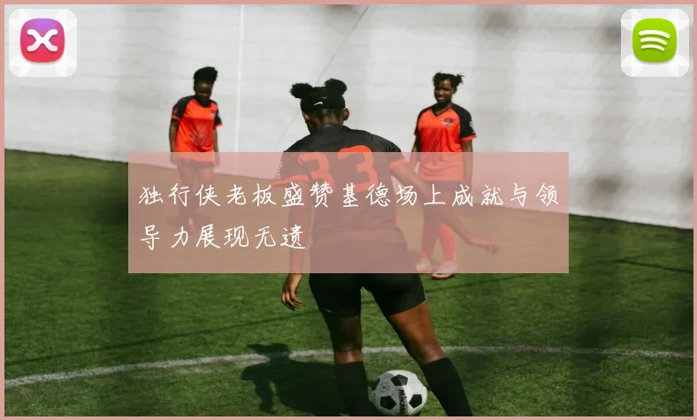 独行侠老板盛赞基德场上成就与领导力展现无遗