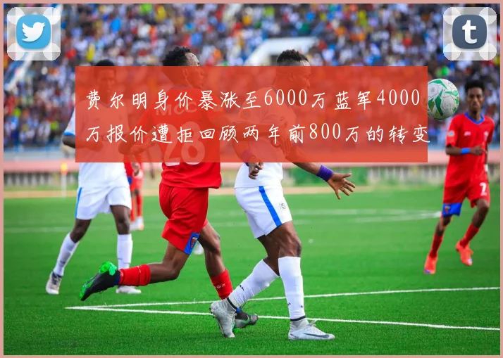 费尔明身价暴涨至6000万蓝军4000万报价遭拒回顾两年前800万的转变