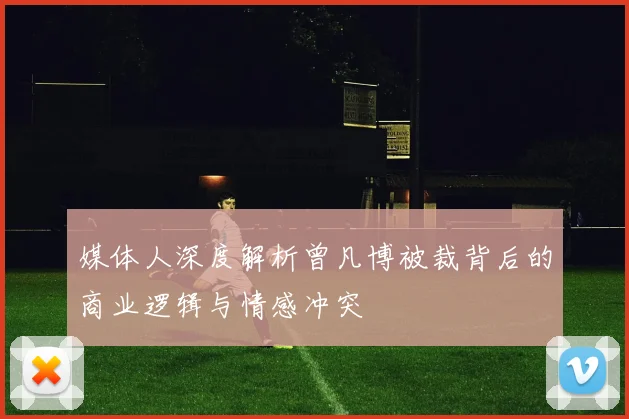媒体人深度解析曾凡博被裁背后的商业逻辑与情感冲突