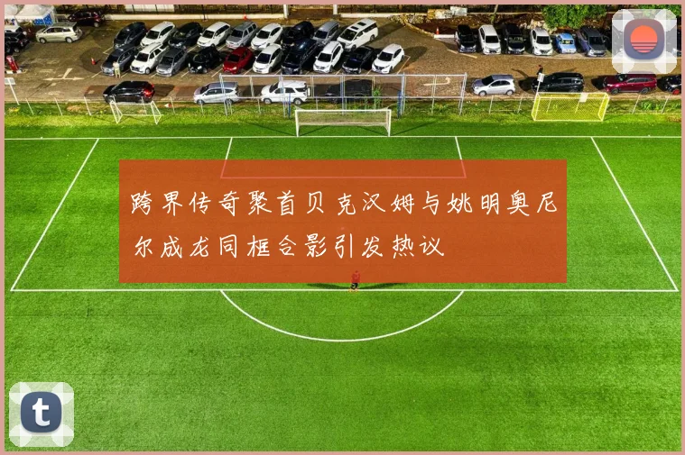 跨界传奇聚首贝克汉姆与姚明奥尼尔成龙同框合影引发热议