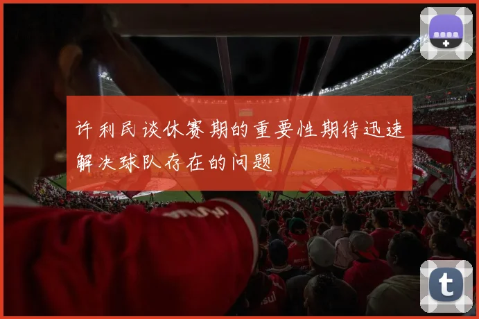 许利民谈休赛期的重要性期待迅速解决球队存在的问题