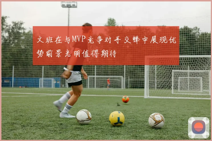 文班在与MVP竞争对手交锋中展现优势前景光明值得期待
