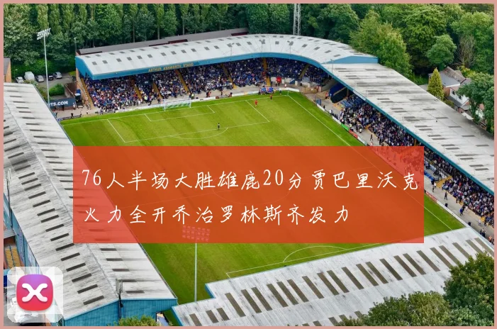 76人半场大胜雄鹿20分贾巴里沃克火力全开乔治罗林斯齐发力
