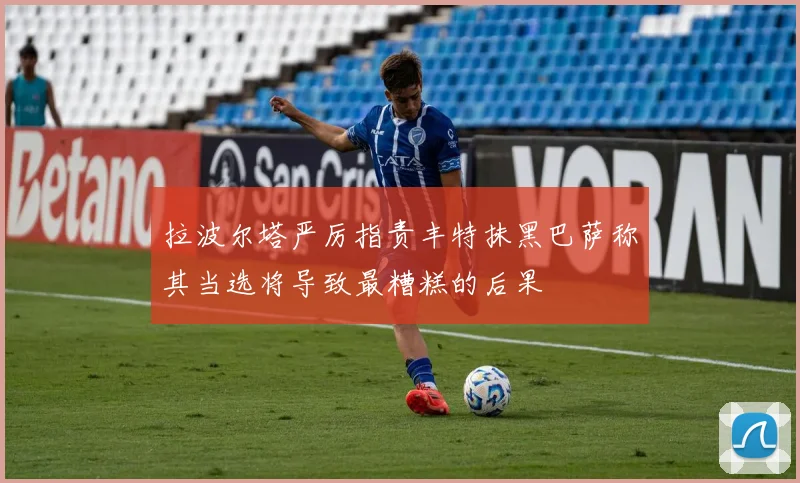 拉波尔塔严厉指责丰特抹黑巴萨称其当选将导致最糟糕的后果