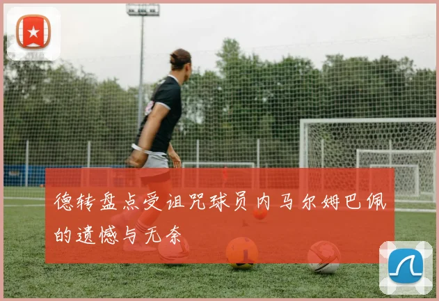 德转盘点受诅咒球员内马尔姆巴佩的遗憾与无奈