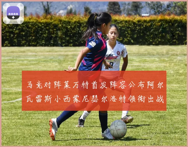 马竞对阵莱万特首发阵容公布阿尔瓦雷斯小西蒙尼瑟尔洛特领衔出战