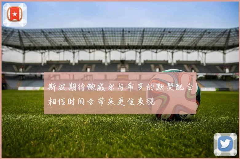 斯波期待鲍威尔与希罗的默契配合相信时间会带来更佳表现