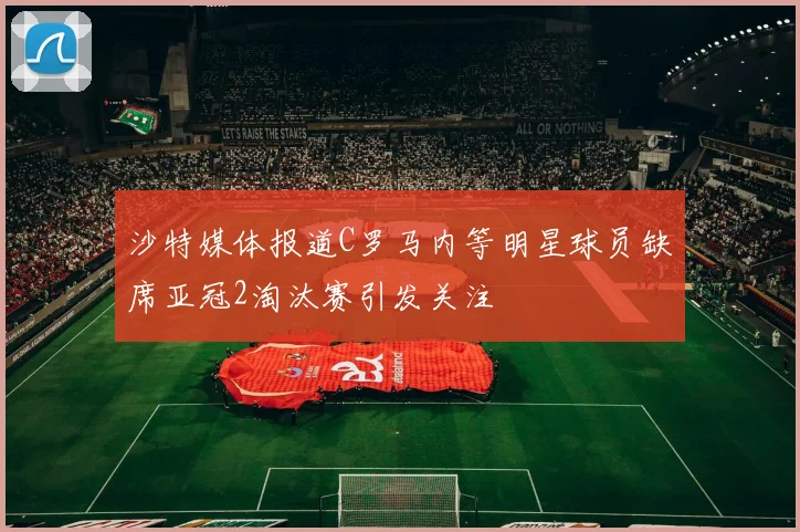沙特媒体报道C罗马内等明星球员缺席亚冠2淘汰赛引发关注