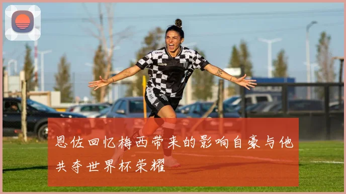 恩佐回忆梅西带来的影响自豪与他共夺世界杯荣耀