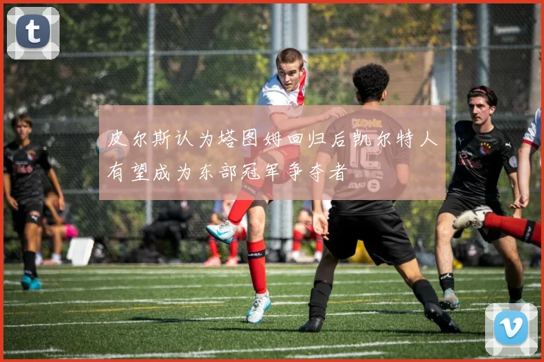 皮尔斯认为塔图姆回归后凯尔特人有望成为东部冠军争夺者