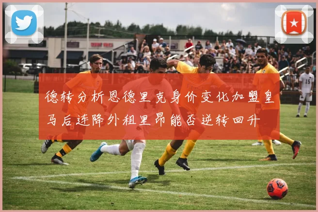 德转分析恩德里克身价变化加盟皇马后连降外租里昂能否逆转回升