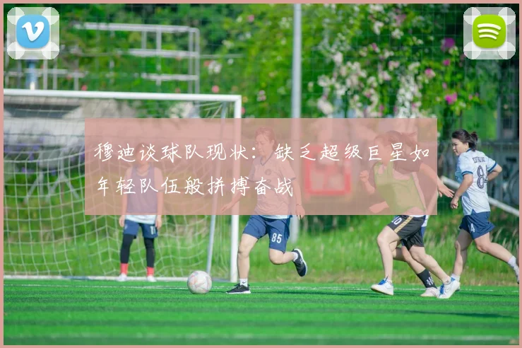 穆迪谈球队现状：缺乏超级巨星如年轻队伍般拼搏奋战