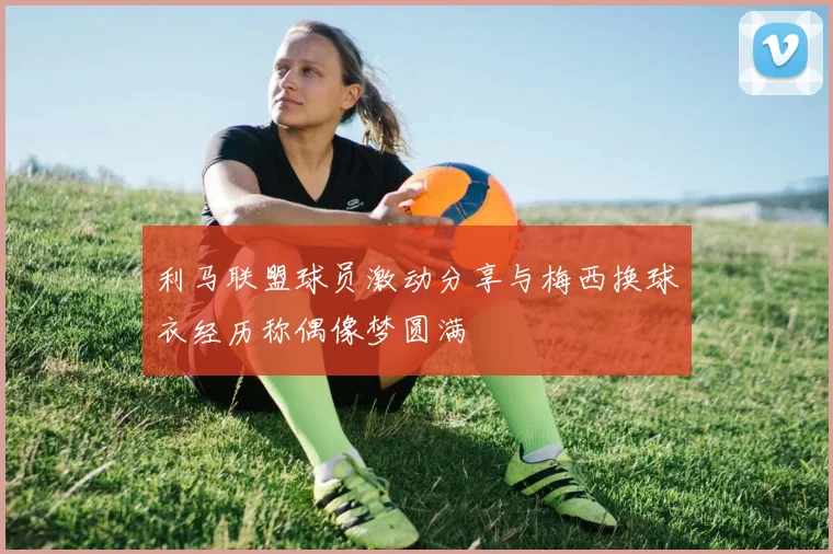 利马联盟球员激动分享与梅西换球衣经历称偶像梦圆满