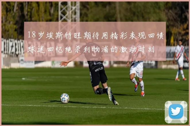 18岁埃斯特旺期待用精彩表现回馈球迷回忆绝杀利物浦的激动时刻