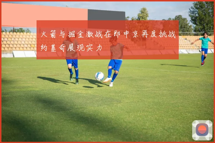 火箭与掘金激战在即申京再度挑战约基奇展现实力