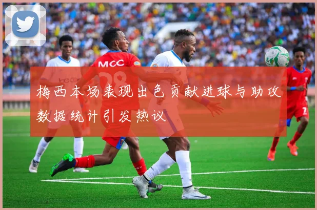 梅西本场表现出色贡献进球与助攻数据统计引发热议
