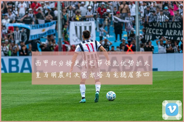 西甲积分榜更新巴萨领先优势扩大皇马明晨对决塞尔塔马竞稳居第四