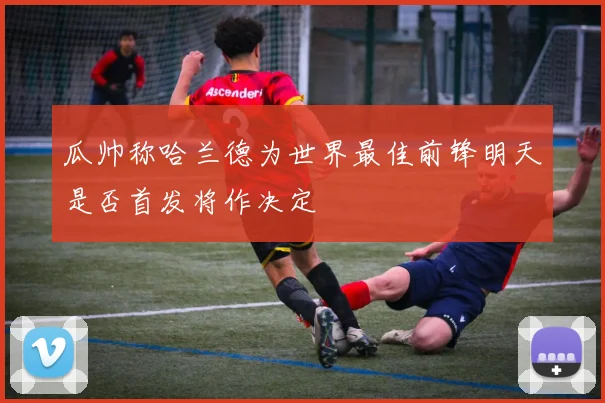 瓜帅称哈兰德为世界最佳前锋明天是否首发将作决定